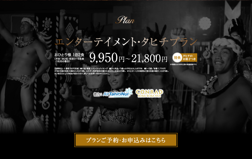 エンターテインメント・タヒチプラン おひとり様 1泊2食〈洋室１室2名・和室3～5名様ご利用の場合〉9,950円〜21,800円　［消費税込・入湯税150円別途］ ●夕食・朝食 レストランバイキング  ●小人料金／3歳～小学生は大人の70%　●1～2歳／添寝 2,700円※1室2名様（和室）の場合2,200円増し ※モダン和洋室泊の場合3,300円〜5,500円増し  ※12/31〜1/2の期間は1室3名様の場合1,100円増し ※ご宿泊日により料金が変わります。詳しくはお問い合わせください。特典タヒチのお菓子つき