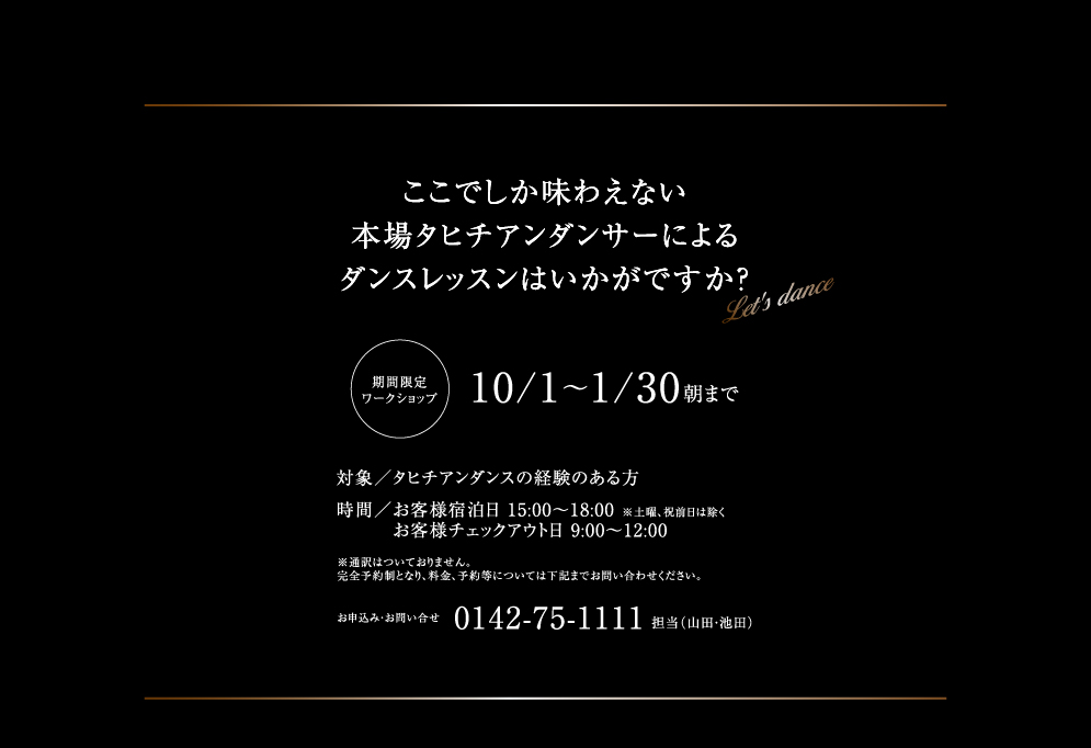ここでしか味わえない本場タヒチアンダンサーによるダンスレッスンはいかがですか？  期間限定ワークショップ10/1～1/30朝まで 対象／タヒチアンダンスの経験のある方 時間／お客様宿泊日 15:00～18:00 ※土曜、祝前日は除く お客様チェックアウト日 9:00～12:00 ※通訳はついておりません。完全予約制となり、料金、予約等については下記までお問い合わせください。お申込み・お問い合せ 担当（山田・池田）