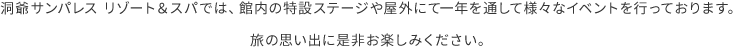 洞爺サンパレス リゾート＆スパでは、館内の特設ステージや屋外にて一年を通して様々なイベントを行っております。旅の思い出に是非お楽しみください。