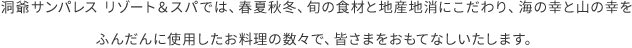 洞爺サンパレス リゾート＆スパでは、春夏秋冬、旬の食材と地産地消にこだわり、海の幸と山の幸をふんだんに使用したお料理の数々で、皆さまをおもてなしいたします。