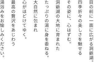 目の前に一面に広がる洞爺湖。四季折々の美しさを魅せるその姿に、心はずむ。洞爺湖の大地に育まれたたっぷりの湯に身を委ねる。大自然に包まれ心がほどけてゆく。最高の贅沢をあじわう湯浴みをお愉しみください。